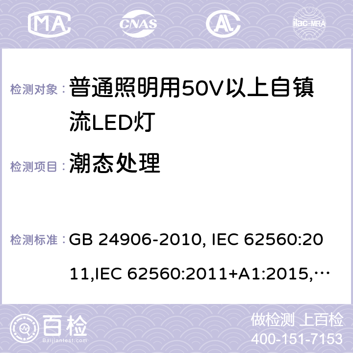 潮态处理 普通照明用50V以上自镇流LED灯安全要求 GB 24906-2010, IEC 62560:2011,IEC 62560:2011+A1:2015,EN 62560:2012, EN 62560:2012+A1:2015, EN 62560:2012+A11: 2019, AS/NZS 62560:2017, AS/NZS 62560:2017+A1: 2019