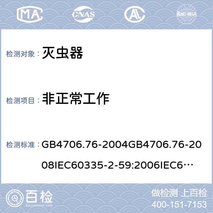 非正常工作 家用和类似用途电器的安全灭虫器的特殊要求 GB4706.76-2004
GB4706.76-2008
IEC60335-2-59:2006
IEC60335-2-59:2009
IEC60335-2-59:2002+A1:2006+A2:2009
EN60335-2-59:2003+A1:2006+A2:2009+A11:2018
AS/NZS60335.2.59:2005+A1:2005+A2:2006+A3:2010 19