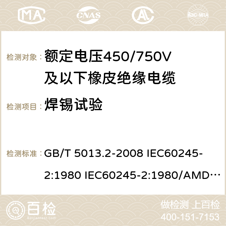 焊锡试验 额定电压450/750V及以下橡皮绝缘电缆 第2部分: 试验方法 GB/T 5013.2-2008 
IEC60245-2:1980 IEC60245-2:1980/AMD1:1985 
IEC60245-2:1994 IEC60245-2:1994/AMD1:1997IEC60245-2:1994/AMD2:1998 
J60245-2（H20）
JIS C 3663-2：2003 1.12