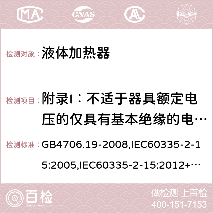 附录I：不适于器具额定电压的仅具有基本绝缘的电动机 家用和类似用途电器的安全　液体加热器的特殊要求 GB4706.19-2008,IEC60335-2-15:2005,IEC60335-2-15:2012+A1:2016+A2:2018,EN60335-2-15:2016+A11:2018  附录I