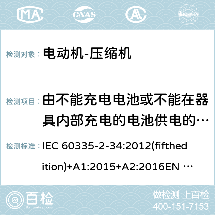 由不能充电电池或不能在器具内部充电的电池供电的器具 家用和类似用途电器的安全 电动机-压缩机的特殊要求 IEC 60335-2-34:2012(fifthedition)+A1:2015+A2:2016
EN 60335-2-34:2013
IEC 60335-2-34:2002(fourthedition)+A1:2004+A2:2008
EN 60335-2-34:2002+A1:2005+A2:2009+A11:2004
AS/NZS 60335.2.34:2016
GB 4706.17-2010 附录S
