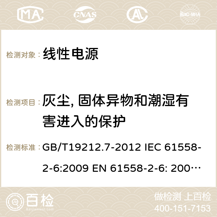 灰尘, 固体异物和潮湿有害进入的保护 电源电压为1 100V及以下的变压器、电抗器、电源装置和类似产品的安全 第7部分：安全隔离变压器和内装安全隔离变压器的电源装置的特殊要求和试验 GB/T19212.7-2012 IEC 61558-2-6:2009 EN 61558-2-6: 2009 AS/NZS 61558.2.6:2009+A1:2012 BS EN 61558-2-6:2009 17