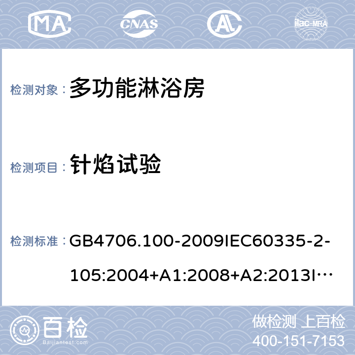 针焰试验 家用和类似用途电器的安全多功能淋浴房的特殊要求 GB4706.100-2009
IEC60335-2-105:2004+A1:2008+A2:2013
IEC60335-2-105:2016+A1:2019
EN60335-2-105:2005+A1:2008+A11:2010+A2:2020
AS/NZS60335.2.105:2006+A1:2008+A2:2014AS/NZS60335.2.105:2017
SANS60335-2-105:2014(Ed.1.02) 附录E