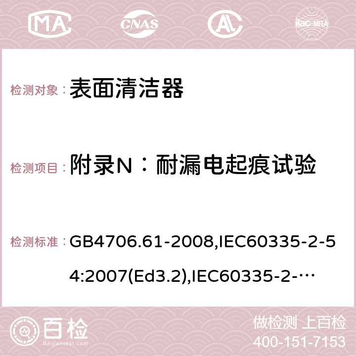 附录N：耐漏电起痕试验 家用和类似用途电器的安全　使用液体或蒸汽的家用表面清洁器具的特殊要求 GB4706.61-2008,IEC60335-2-54:2007(Ed3.2),
IEC60335-2-54:2008+A1:2015+A2:2019,
EN60335-2-54:2008+A1:2015 附录N