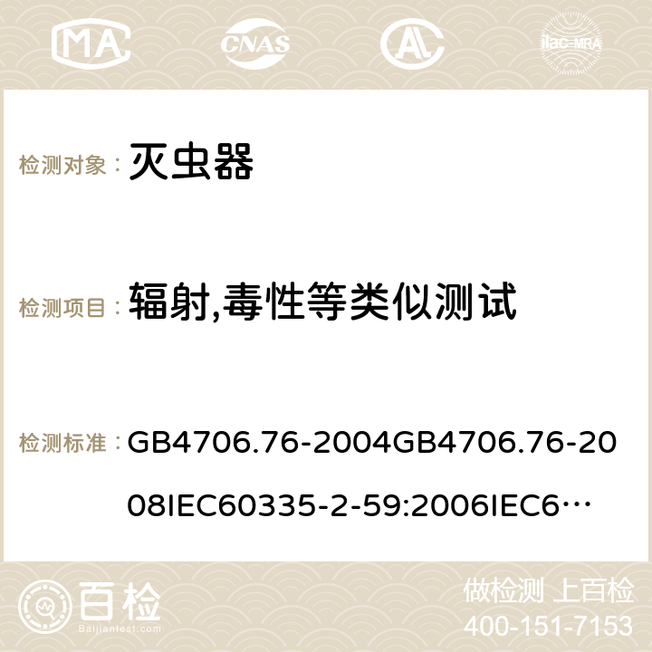 辐射,毒性等类似测试 家用和类似用途电器的安全灭虫器的特殊要求 GB4706.76-2004
GB4706.76-2008
IEC60335-2-59:2006
IEC60335-2-59:2009
IEC60335-2-59:2002+A1:2006+A2:2009
EN60335-2-59:2003+A1:2006+A2:2009+A11:2018
AS/NZS60335.2.59:2005+A1:2005+A2:2006+A3:2010 32