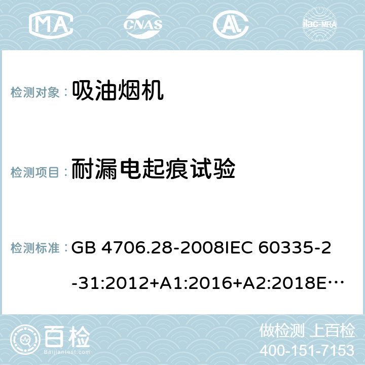 耐漏电起痕试验 家用和类似用途电器的安全 吸油烟机的特殊要求 GB 4706.28-2008
IEC 60335-2-31:2012+A1:2016+A2:2018
EN 60335-2-31:2014
AS/NZS 60335.2.31:2013+A1:2015+A2:2017+A3:2019
SANS 60335-2-31:2014 (Ed. 4.00)(2009) 附录N