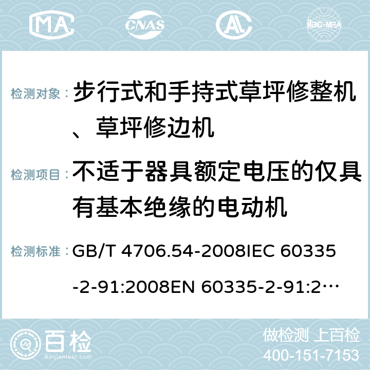 不适于器具额定电压的仅具有基本绝缘的电动机 家用和类似用途电器的安全 步行式和手持式草坪修整机、草坪修边机的专用要求 GB/T 4706.54-2008
IEC 60335-2-91:2008
EN 60335-2-91:2003
AS/NZS 60335.2.91:2008+A1:2009
SANS 60335-2-91:2008 (Ed. 3.00) Annex I