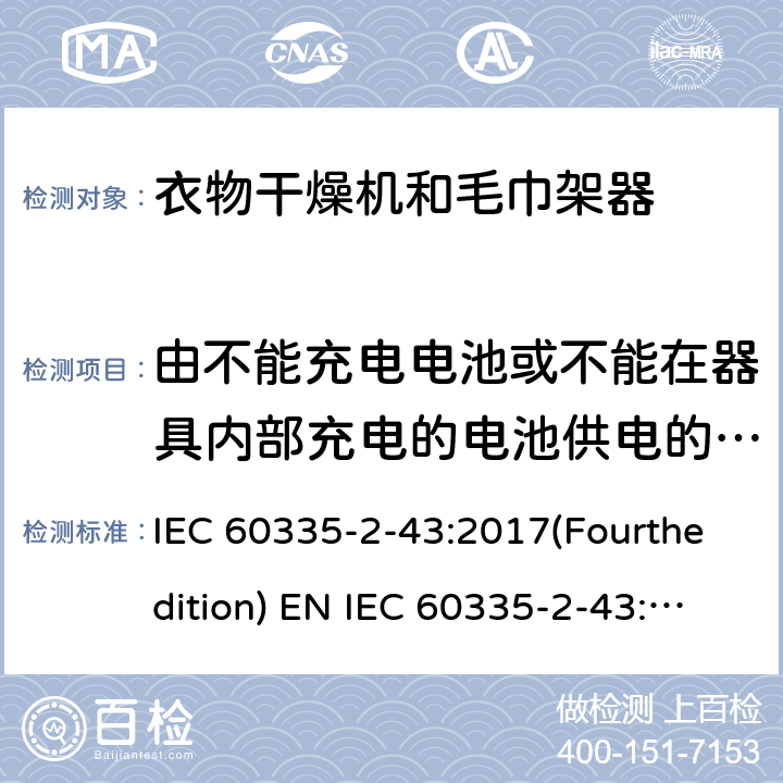 由不能充电电池或不能在器具内部充电的电池供电的器具 家用和类似用途电器的安全 衣物干燥机和毛巾架的特殊要求 IEC 60335-2-43:2017(Fourthedition) EN IEC 60335-2-43:2020 + A11:2020 IEC 60335-2-43:2002(Thirdedition)+A1:2005+A2:2008EN 60335-2-43:2003+A1:2006+A2:2008AS/NZS 60335.2.43:2018GB 4706.60-2008 附录S