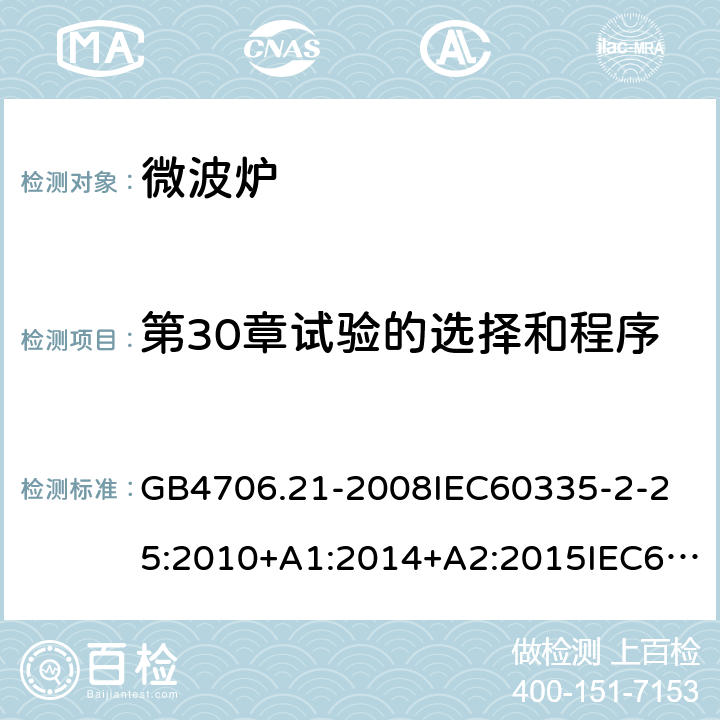 第30章试验的选择和程序 家用和类似用途电器的安全微波炉的特殊要求 GB4706.21-2008
IEC60335-2-25:2010+A1:2014+A2:2015IEC60335-2-25:2020
EN60335-2-25:2002+A1:2005+A2:2006+A11:2010+AC:2012
EN60335-2-25:2012+A1:2015+A2:2016
AS/NZS60335.2.25:2002+A1：2005+A2:2006+A3:2006+A4:2007
AS/NZS60335.2.25:2011+A1:2015+A2：2017SANS60335-2-25:2015(Ed.4.01) 附录O