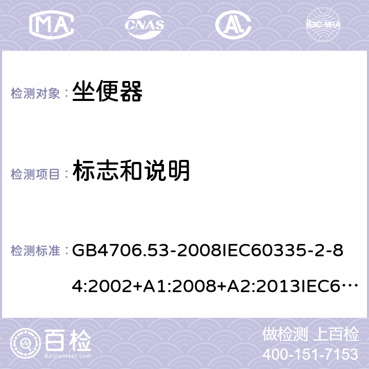 标志和说明 家用和类似用途电器的安全坐便器的特殊要求 GB4706.53-2008
IEC60335-2-84:2002+A1:2008+A2:2013IEC60335-2-84:2019
EN60335-2-84:2003+A1:2008+A2:2019
AS/NZS60335.2.84:2014
SANS60335-2-84:2014(Ed.2.02) 7