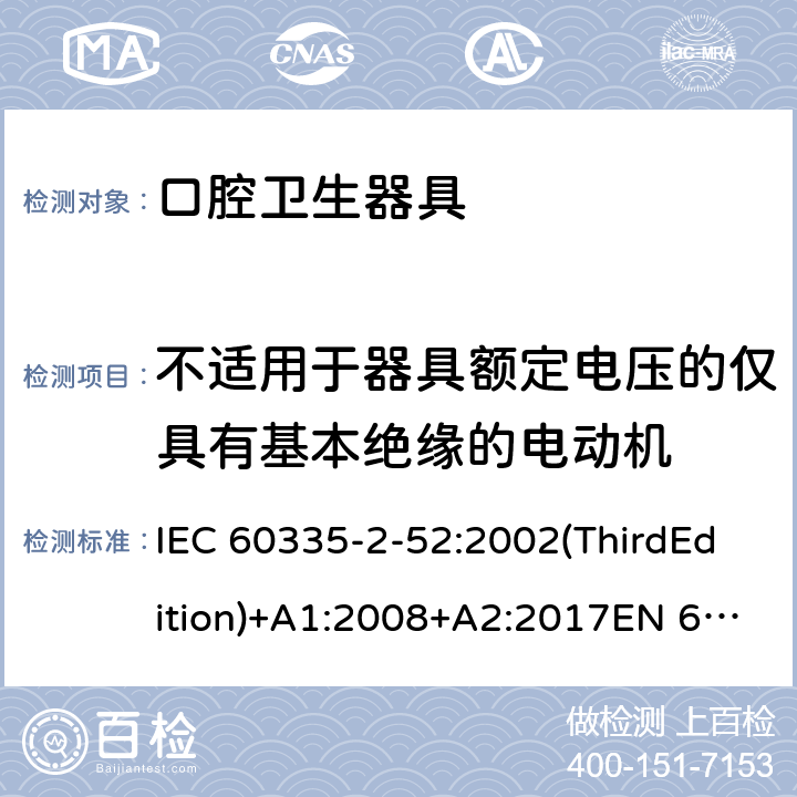 不适用于器具额定电压的仅具有基本绝缘的电动机 家用和类似用途电器的安全 口腔卫生器具的特殊要求 IEC 60335-2-52:2002(ThirdEdition)+A1:2008+A2:2017EN 60335-2-52:2003+A1:2008+A11:2010+A12:2019 AS/NZS 60335.2.52:2018GB 4706.59-2008 附录I