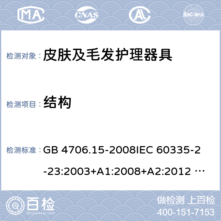 结构 家用和类似用途电器的安全 皮肤及毛发护理器具的特殊要求 GB 4706.15-2008
IEC 60335-2-23:2003+A1:2008+A2:2012 
IEC 60335-2-23:2016+A1:2019 
EN 60335-2-23:2003+A1:2008+A11:2010+AC:2012+A2: 2015
AS/NZS 60335.2.23:2012+A1:2015 AS/NZS 60335.2.23:2017 SANS 60335-2-23:2019 (Ed. 4.00) 22