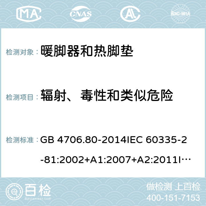 辐射、毒性和类似危险 家用和类似用途电器的安全 暖脚器和热脚垫的特殊要求 GB 4706.80-2014
IEC 60335-2-81:2002+A1:2007+A2:2011
IEC 60335-2-81:2015+A1:2017
EN 60335-2-81: 2002+A1：2007+A2：2012 32