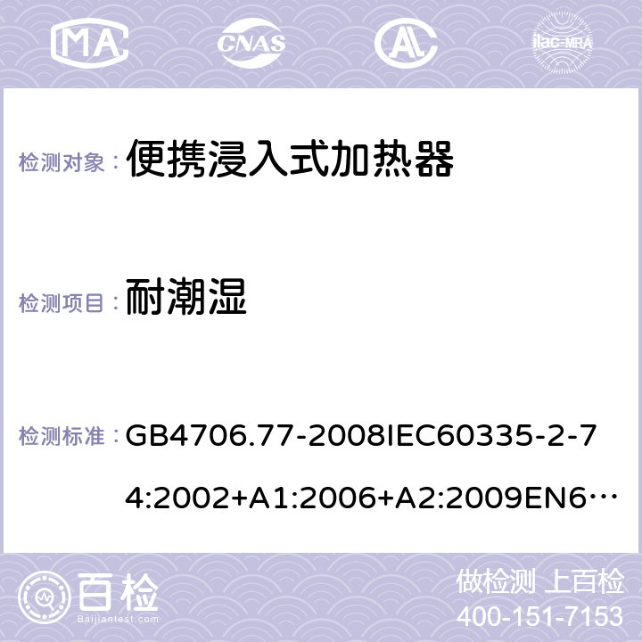 耐潮濕 家用和類似用途電器的安全便攜浸入式加熱器的特殊要求 GB4706.77-2008
IEC60335-2-74:2002+A1:2006+A2:2009
EN60335-2-74:2003+A1:2006+A2:2009+A11:2018
AS/NZS60335.2.74:2005:A1:2007+A2:2010AS/NZS60335.2.74:2018 15