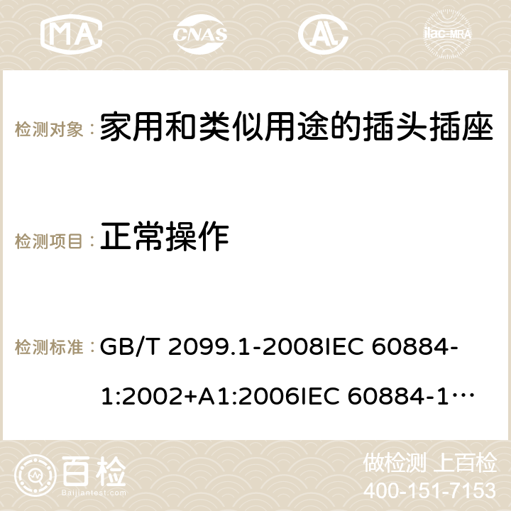 正常操作 家用和类似用途的插头插座 第1部分:通用要求 GB/T 2099.1-2008
IEC 60884-1:2002+A1:2006
IEC 60884-1:2002+A1:2006+A2:2013
IEC 60884-1(ed.3.2):2013
IEC 60884-1:1994+A1:1994+A2:1995 21