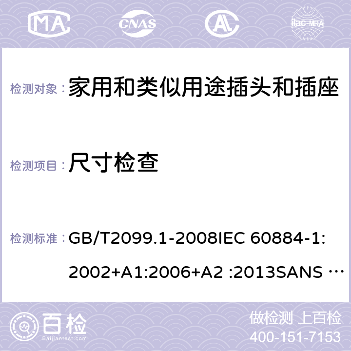 尺寸检查 家用和类似用途插头插座第1部分:通用要求 GB/T2099.1-2008IEC 60884-1:2002+A1:2006+A2 :2013SANS 60884-1:2013NBR 14136:2012NBR NM-60884-1:2010 IS 1293:2019 SNI 04-3892.1:2006 CEI 23-50:2007 + V1:2008 + V2:2011+V3:2015+V4:2015 NMX-J-412-1-ANCE-2011 SI32-1-1:2012 SN 441011-1:2019 SN 441011-2-2:2019 EN50075:1990 BSEN50075:1991 NP1260-1:2016 cl 9