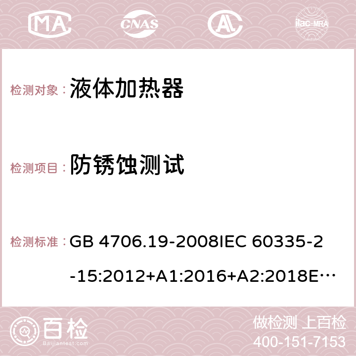 防锈蚀测试 家用和类似用途电器的安全 液体加热器的特殊要求 GB 4706.19-2008
IEC 60335-2-15:2012+A1:2016+A2:2018
EN 60335-2-15:2016+A11:2018
AS/NZS 60335.2.15:2002 +A1:2003+A2:2003+A3:2006+A4:2009
AS/NZS 60335.2.15:2013+A1:2016+A2:2017+A3:2018+A4:2019
AS/NZS 60335.2.15:2019 31