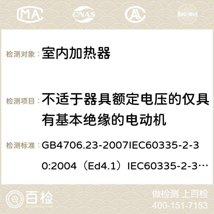 不适于器具额定电压的仅具有基本绝缘的电动机 家用和类似用途电器的安全室内加热器的特殊要求 GB4706.23-2007
IEC60335-2-30:2004（Ed4.1）
IEC60335-2-30:2009+A1:2016
EN60335-2-30:2009+A11:2012
AS/NZS60335.2.30:2015+A1:2015+A2：2017
SANS60335-2-30:2013(Ed.4.00)SANS60335-2-30:2018(Ed.4.01) 附录I