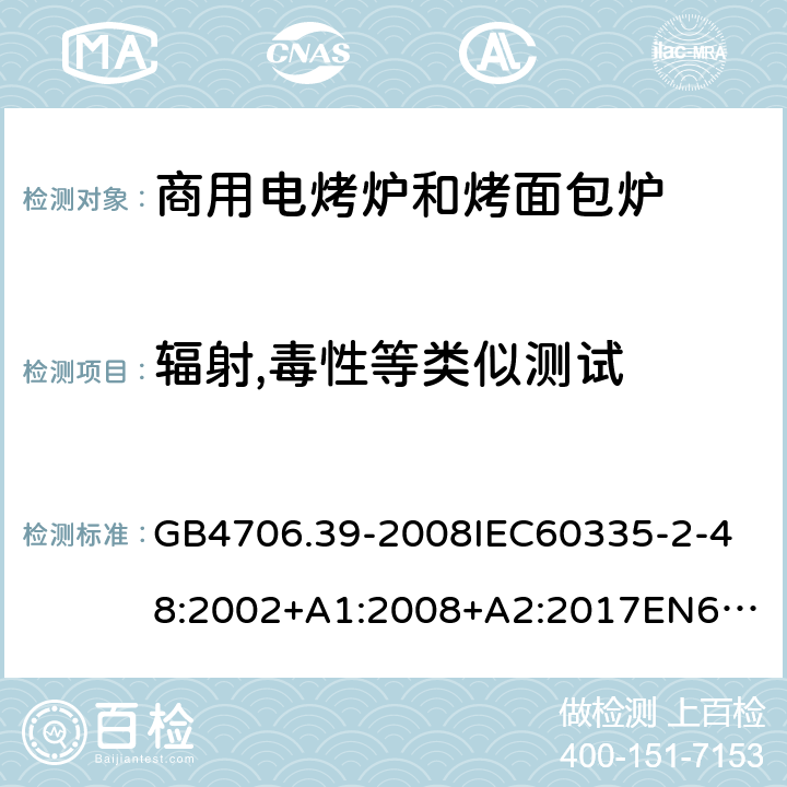 辐射,毒性等类似测试 家用和类似用途电器的安全商用电烤炉和烤面包炉的特殊要求 GB4706.39-2008
IEC60335-2-48:2002+A1:2008+A2:2017
EN60335-2-48:2003+A1:2008+A11:2012+A2:2019
SANS60335-2-48:2009(Ed.4.01) 32