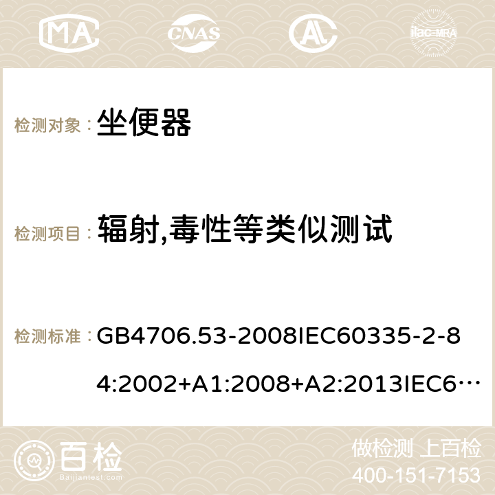 辐射,毒性等类似测试 家用和类似用途电器的安全坐便器的特殊要求 GB4706.53-2008
IEC60335-2-84:2002+A1:2008+A2:2013IEC60335-2-84:2019
EN60335-2-84:2003+A1:2008+A2:2019
AS/NZS60335.2.84:2014
SANS60335-2-84:2014(Ed.2.02) 32