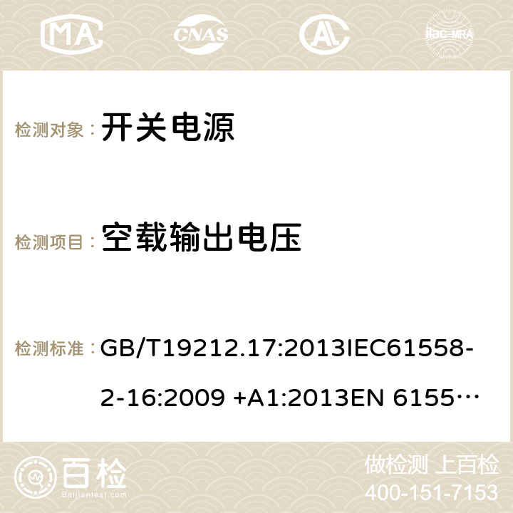 空载输出电压 电源电压为1100V及以下的变压器,电抗器，电源装置和类似产品的安全 第17部分：开关型电源装置和开关型电源装置用变压器的特殊要求和试验 GB/T19212.17:2013
IEC61558-2-16:2009 +A1:2013
EN 61558-2-16:2009 +A1:2013
AS/NZS 61558.2.16:2010+A1:2010+A2:2012+A3:2014 12