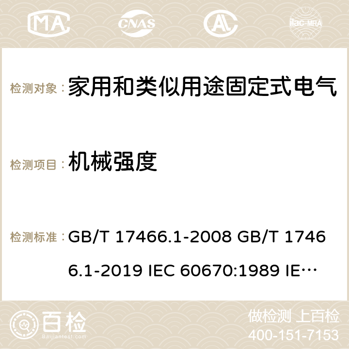 机械强度 家用和类似用途固定式电气装置电器附件安装盒和外壳 第1部分：通用要求 GB/T 17466.1-2008 GB/T 17466.1-2019 IEC 60670:1989 IEC 60670-1:2002+A1:2011 IEC 60670-1:2015 AS/NZS IEC 60670.1:2012 EN 60670-1:2005+A1:2013 SANS 60670-1:2012 (Ed. 1.01) SANS 60670-1:2016 (Ed. 2.00) SANS 1085:2014 (Ed. 3.04) SANS 1085:2018 (Ed. 3.05) 15