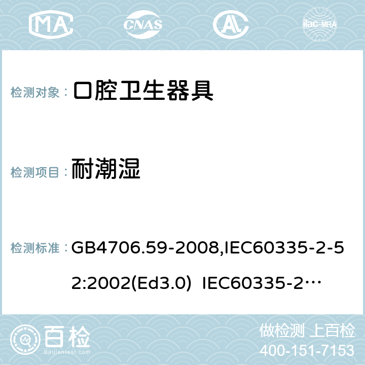 耐潮濕 家用和類似用途電器的安全　口腔衛生器具的特殊要求 GB4706.59-2008,IEC60335-2-52:2002(Ed3.0) 
IEC60335-2-52:2002+A1:2008+A2:2017,EEN60335-2-52:2003+A12:2019 15