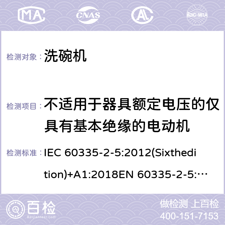 不适用于器具额定电压的仅具有基本绝缘的电动机 家用和类似用途电器的安全 洗碗机的特殊要求 IEC 60335-2-5:2012(Sixthedition)+A1:2018EN 60335-2-5:2015IEC 60335-2-5:2002(Fifthedition)+A1:2005+A2:2008AS/NZS 60335.2.5:2014+A1:2015+A2:2018GB 4706.25-2008 附录I