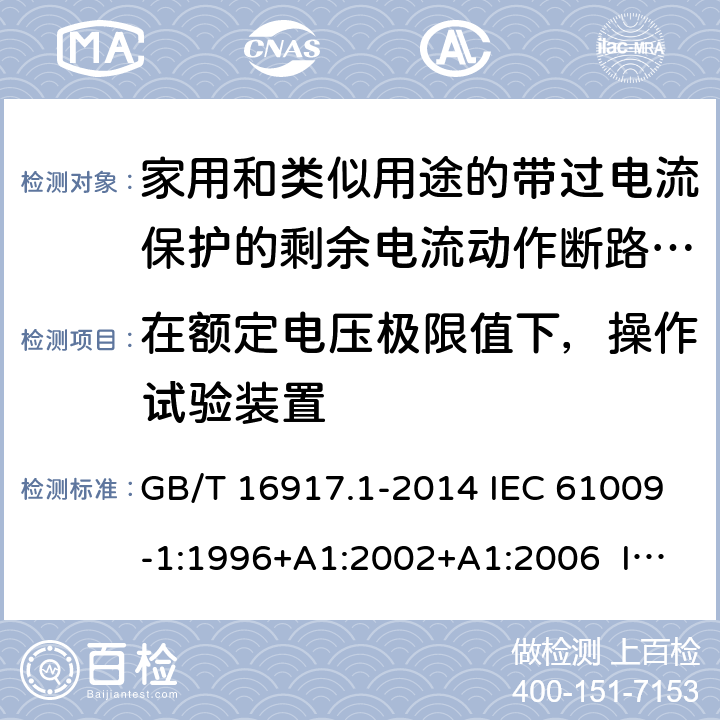 在额定电压极限值下，操作试验装置 家用和类似用途的带过电流保护的剩余电流动作断路器（RCBO） 第1部分：一般规则 GB/T 16917.1-2014 IEC 61009-1:1996+A1:2002+A1:2006 IEC 61009-1:2010+A1:2012+A2:2013 EN 61009-1:1995 EN 61009-1:2004+A11:2008+A12:2009+A13:2009+A14:2012 EN 61009-1：2012+A11:2015+A12:2016 9.16