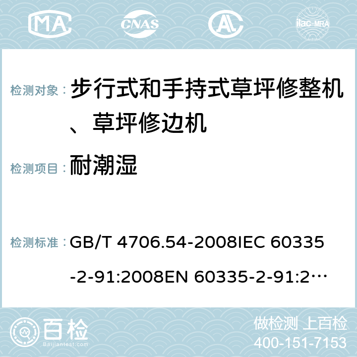 耐潮湿 家用和类似用途电器的安全 步行式和手持式草坪修整机、草坪修边机的专用要求 GB/T 4706.54-2008
IEC 60335-2-91:2008
EN 60335-2-91:2003
AS/NZS 60335.2.91:2008+A1:2009
SANS 60335-2-91:2008 (Ed. 3.00) 15