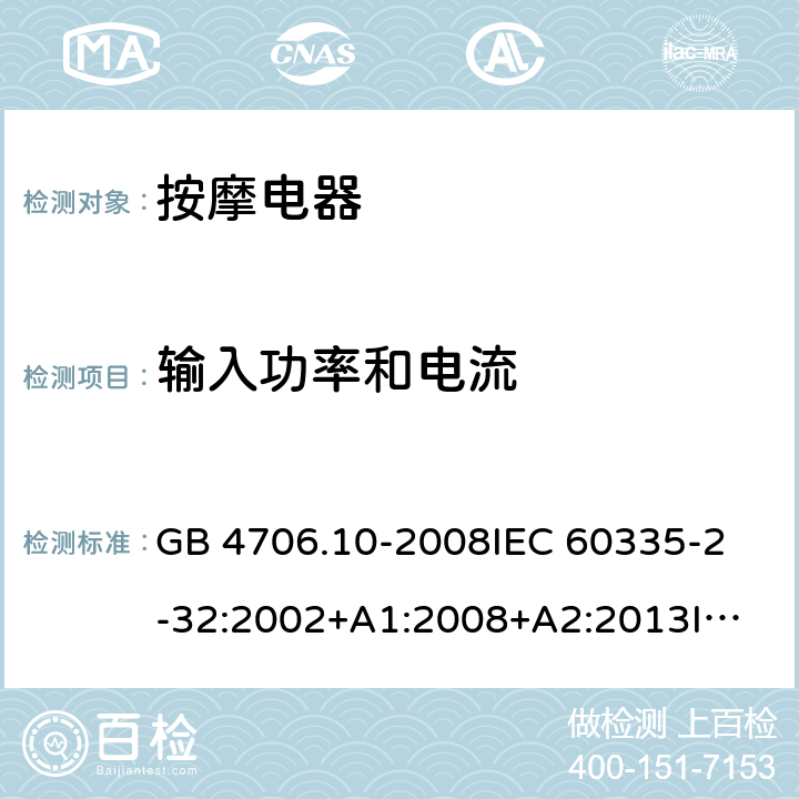 输入功率和电流 家用和类似用途电器的安全 按摩电器的特殊要求 GB 4706.10-2008
IEC 60335-2-32:2002+A1:2008+A2:2013
IEC 60335-2-32:2019
EN 60335-2-32:2003+A1:2008
EN 60335-2-32:2003+A1:2008+A2:2015
AS/NZS 60335.2.32:2014 10