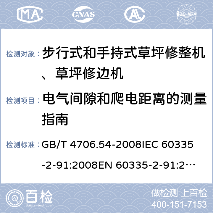 电气间隙和爬电距离的测量指南 家用和类似用途电器的安全 步行式和手持式草坪修整机、草坪修边机的专用要求 GB/T 4706.54-2008
IEC 60335-2-91:2008
EN 60335-2-91:2003
AS/NZS 60335.2.91:2008+A1:2009
SANS 60335-2-91:2008 (Ed. 3.00) Annex L