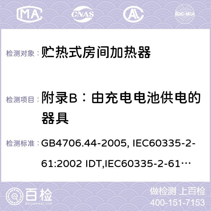 附录B：由充电电池供电的器具 家用和类似用途电器的安全　贮热式室内加热器的特殊要求 GB4706.44-2005, IEC60335-2-61:2002 IDT,
IEC60335-2-61:2002+A1:2005+A2:2008,EN60335-2-61:2003+A11:2019 附录B