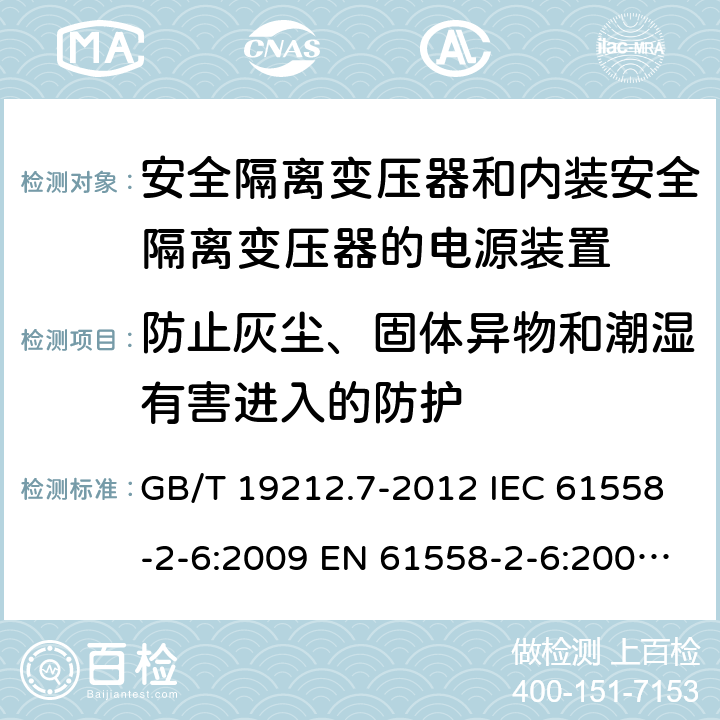 防止灰尘、固体异物和潮湿有害进入的防护 电源电压1100V及以下的电力变压器、电抗器、电源装置和类似产品的安全 第7部分:安全隔离变压器和内装安全隔离变压器的电源装置的特殊要求和试验 GB/T 19212.7-2012 IEC 61558-2-6:2009 EN 61558-2-6:2009 AS/NZS 61558.2.6:2009+A1:2012 17