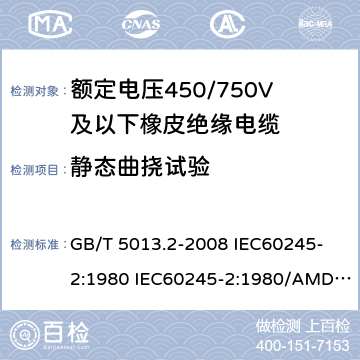 静态曲挠试验 额定电压450/750V及以下橡皮绝缘电缆 第2部分: 试验方法 GB/T 5013.2-2008 
IEC60245-2:1980 IEC60245-2:1980/AMD1:1985 
IEC60245-2:1994 IEC60245-2:1994/AMD1:1997IEC60245-2:1994/AMD2:1998 
J60245-2（H20）
JIS C 3663-2：2003 3.2