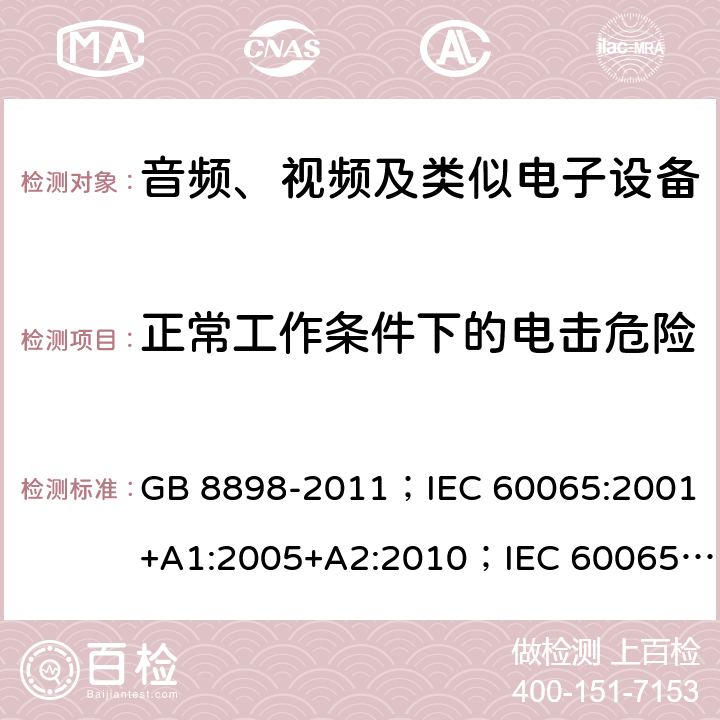 正常工作条件下的电击危险 音频、视频及类似电子设备 安全要求 GB 8898-2011；IEC 60065:2001+A1:2005+A2:2010；IEC 60065:2014；IEC 60065 Ed.7.2；EN 60065:2002+A1:2006+A2:2010+A11:2008+A12:2011；EN 60065:2014；EN 60065:2014+A11:2017；AS/NZS 60065:2012+A1:2015；AS/NZS 60065:2018；SANS 60065:2015 (Ed. 4.00) 9