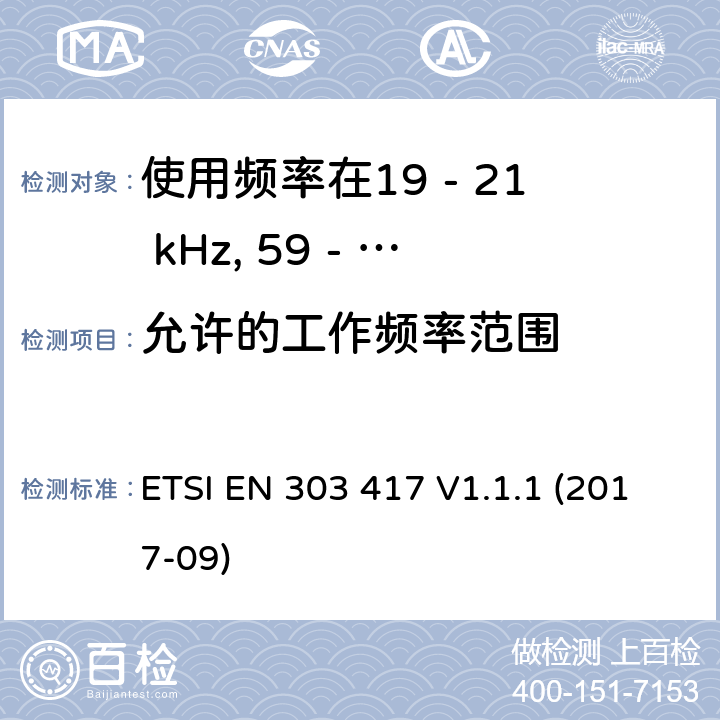 允许的工作频率范围 使用频率在19 - 21 kHz, 59 - 61 kHz,79 - 90 kHz, 100 - 300 kHz, 6 765 - 6 795 kHz的除射频波束技术以外的无线电力传输技术;覆盖2014/53/EU 3.2条指令的协调标准要求 ETSI EN 303 417 V1.1.1 (2017-09) 4.3.2