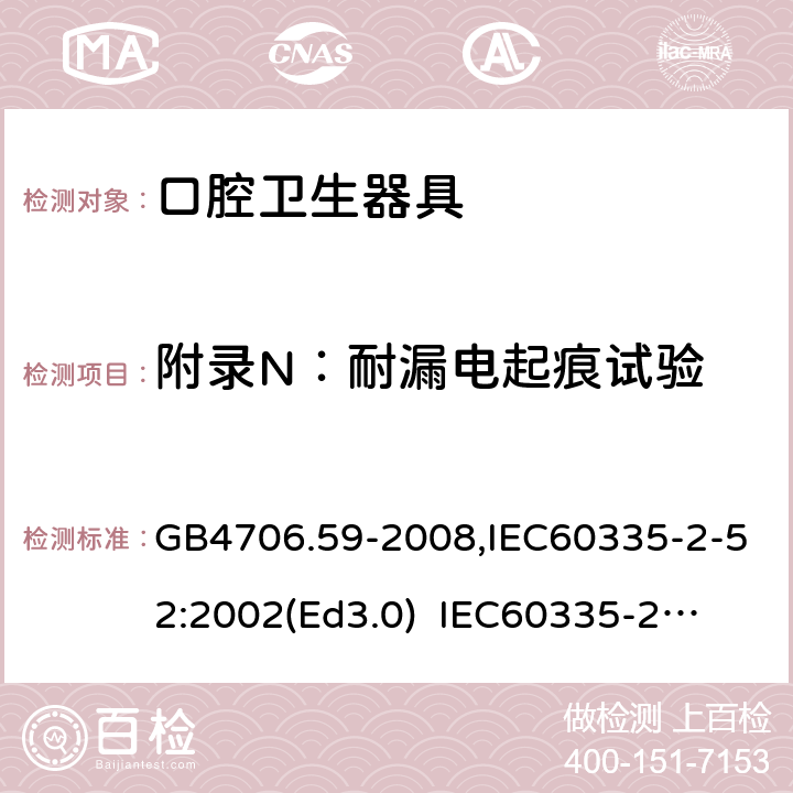 附录N：耐漏电起痕试验 家用和类似用途电器的安全　口腔卫生器具的特殊要求 GB4706.59-2008,IEC60335-2-52:2002(Ed3.0) 
IEC60335-2-52:2002+A1:2008+A2:2017,EEN60335-2-52:2003+A12:2019 附录N