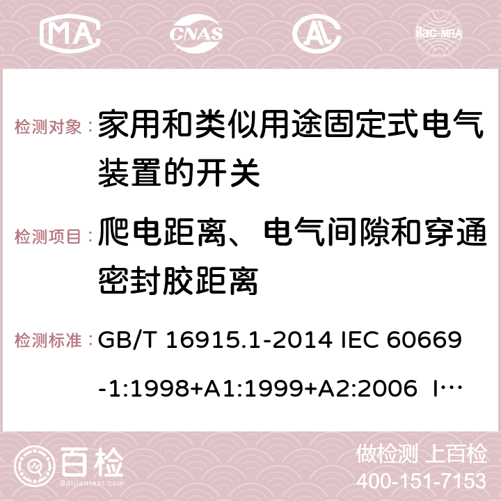 爬电距离、电气间隙和穿通密封胶距离 家用和类似用途固定式电气装置的开关　第1部分：通用要求 GB/T 16915.1-2014 IEC 60669-1:1998+A1:1999+A2:2006 IEC 60669-1(ed.3.2):2007 IEC 60669-1:2017 EN 60669-1:1999+A1:2002+A2:2008 EN 60669-1:2018 BS EN 60669-1:1999+A2:2008 BS EN 60669-1:2018 AS/NZS 60669.1:2013 AS/NZS 3133:2008+A1:2009+A2:2012 AS/NZS 3133:2013+A1:2014+A2:2016 23