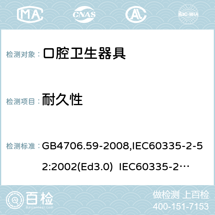 耐久性 家用和類似用途電器的安全　口腔衛生器具的特殊要求 GB4706.59-2008,IEC60335-2-52:2002(Ed3.0) 
IEC60335-2-52:2002+A1:2008+A2:2017,EEN60335-2-52:2003+A12:2019 18