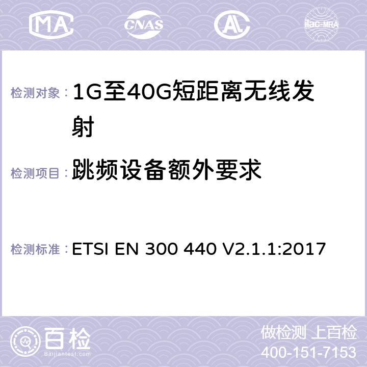 跳频设备额外要求 电磁兼容和无线电频谱(ERM)； 短距离无线设备（SRD)； 应用在1GHz～40GHz频率范围内的无线电设备：RED指令3.2条款下的协调标准基本要求 ETSI EN 300 440 V2.1.1:2017