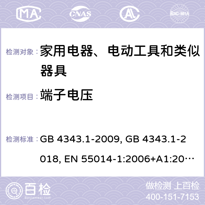 端子电压 家用电器、电动工具和类似器具的电磁兼容要求 第1部分：发射 GB 4343.1-2009, GB 4343.1-2018, EN 55014-1:2006+A1:2009+A2:2011, EN 55014-1:2017/A11:2020, CISPR 14-1:2005+A1:2008+A2:2011, CISPR 14-1:2016, CISPR 14-1:2020, AS/NZS CISPR 14.1:2013, AS CISPR 14.1: 2018, J55014-1(H27), SANS 214-1:2009, SANS 214-1:2020 条款4.1.1