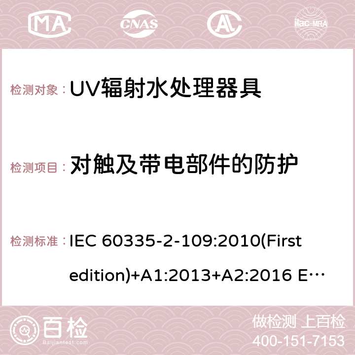 对触及带电部件的防护 家用和类似用途电器的安全 UV辐射水处理器具的特殊要求 IEC 60335-2-109:2010(First edition)+A1:2013+A2:2016 EN 60335-2-109:2010+A1:2018+A2:2018
 8