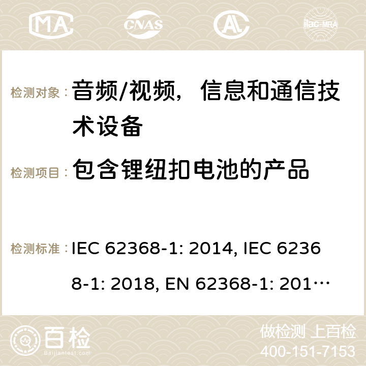 包含锂纽扣电池的产品 《音频/视频，信息和通信技术设备 - 第1部分：安全要求》 IEC 62368-1: 2014, IEC 62368-1: 2018, EN 62368-1: 2014+A11: 2017, UL 62368-1-2014, AS/NZS 62368.1:2018, J62368-1 (H30) 4.8