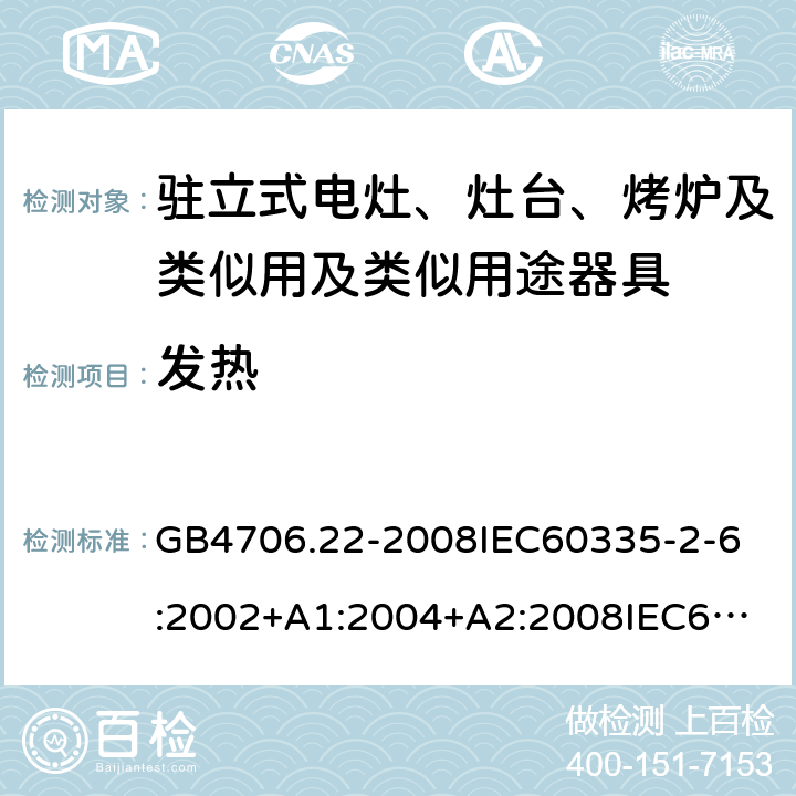 发热 家用和类似用途电器的安全驻立式电灶、灶台、烤炉及类似用及类似用途器具的特殊要求 GB4706.22-2008
IEC60335-2-6:2002+A1:2004+A2:2008
IEC60335-2-6:2014+A1:2018
EN60335-2-6:2003+A1:2005+A2:2008+A11:2010+A12:2012+A13:2013
EN60335-2-6:2015
AS/NZS60335.2.6-2008
AS/NZS60335.2.6:2014+A1:2015+A2:2019 11