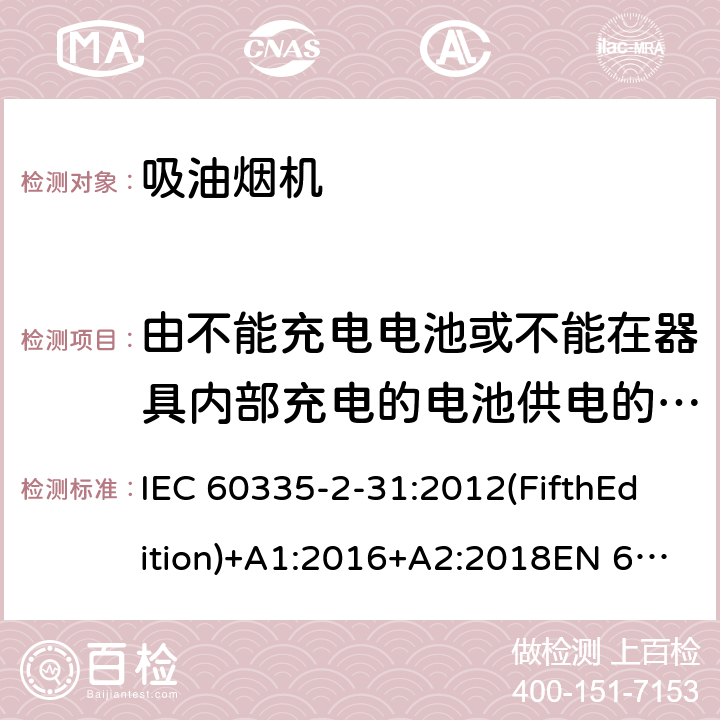 由不能充電電池或不能在器具內部充電的電池供電的器具 家用和類似用途電器的安全 吸油煙機的特殊要求 IEC 60335-2-31:2012(FifthEdition)+A1:2016+A2:2018EN 60335-2-31:2014IEC 60335-2-31:2002(FourthEdition)+A1:2006+A2:2008EN 60335-2-31:2003+A1:2006+A2:2009 AS/NZS 60335.2.31:2020 AS/NZS 60335.2.31:2013+A1:2015+A2:2017+ A3:2019+A4:2020 GB 4706.28-2008 附錄S