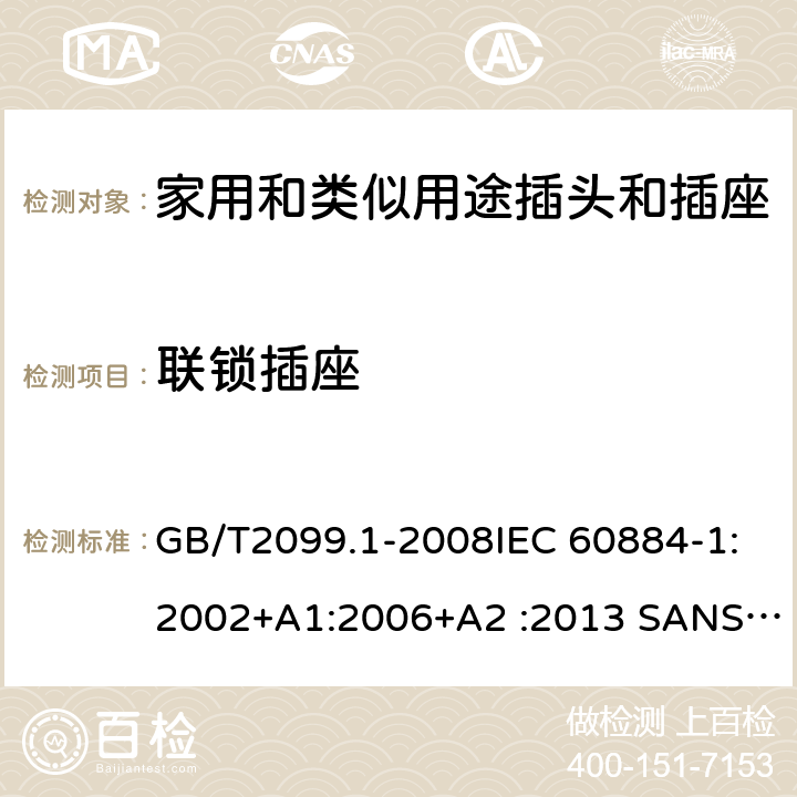 联锁插座 家用和类似用途插头插座第1部分:通用要求 GB/T2099.1-2008IEC 60884-1:2002+A1:2006+A2 :2013 SANS 60884-1:2013NBR 14136:2012NBR NM-60884-1:2010 IS 1293:2019 SNI 04-3892.1:2006 CEI 23-50:2007 + V1:2008 + V2:2011+V3:2015+V4:2015 NMX-J-412-1-ANCE-2011 SI32-1-1:2012 SN 441011-1:2019 SN 441011-2-2:2019 EN50075:1990 BSEN50075:1991 NP1260-1:2016 cl 15