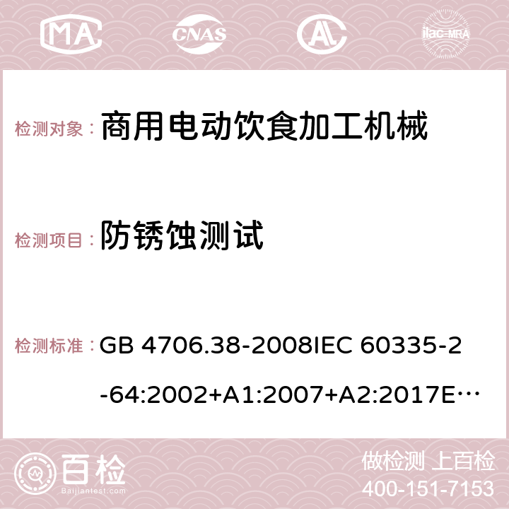 防锈蚀测试 家用和类似用途电器的安全 商用电动饮食加工机械的特殊要求 GB 4706.38-2008
IEC 60335-2-64:2002+A1:2007+A2:2017
EN 60335-2-64:2000+A1:2002
SANS 60335-2-64:2008 (Ed. 3.01) 31