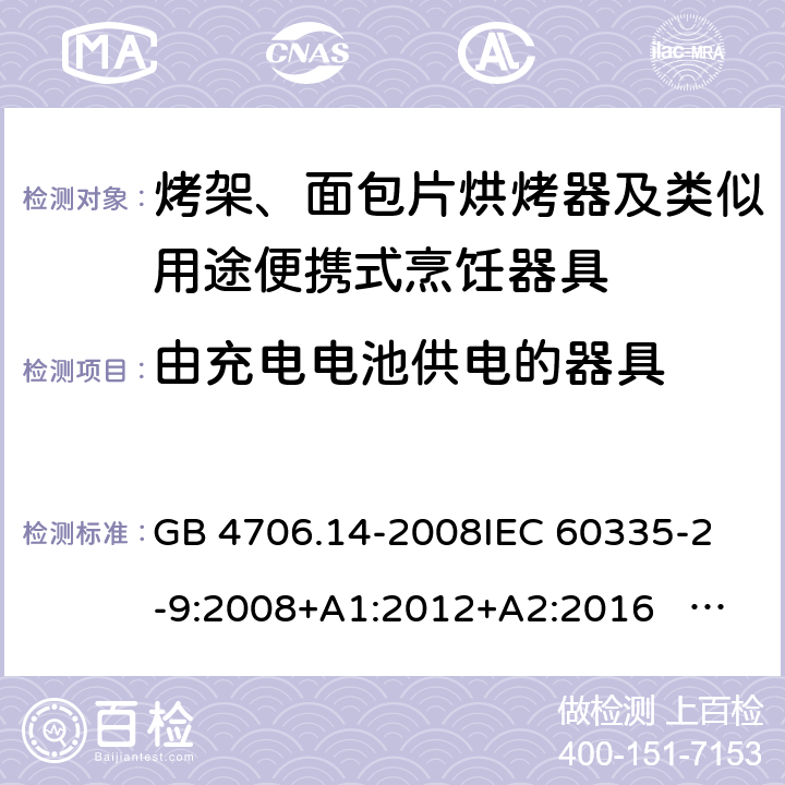 由充电电池供电的器具 家用和类似用途电器的安全 面包片烘烤器、烤架、电烤炉及类似用途器具的特殊要求 GB 4706.14-2008
IEC 60335-2-9:2008+A1:2012+A2:2016 IEC 60335-2-9:2019
EN 60335-2-9:2003+A1:2004+A2:2006+A12:2007+A13:2010+AC:2011+AC:2012
AS/NZS 60335.2.9:2014+A1:2015+A2：2016+A3:2017 附录B