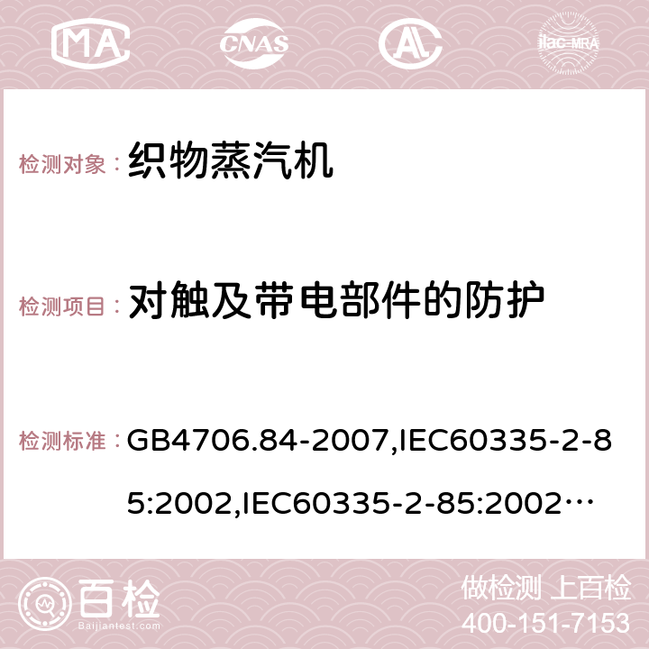 对触及带电部件的防护 家用和类似用途电器的安全　第2部分：织物蒸汽机的特殊要求 GB4706.84-2007,IEC60335-2-85:2002,
IEC60335-2-85:2002+A1:2008+A2:2017, EN60335-2-85:2003+A11:2018 8